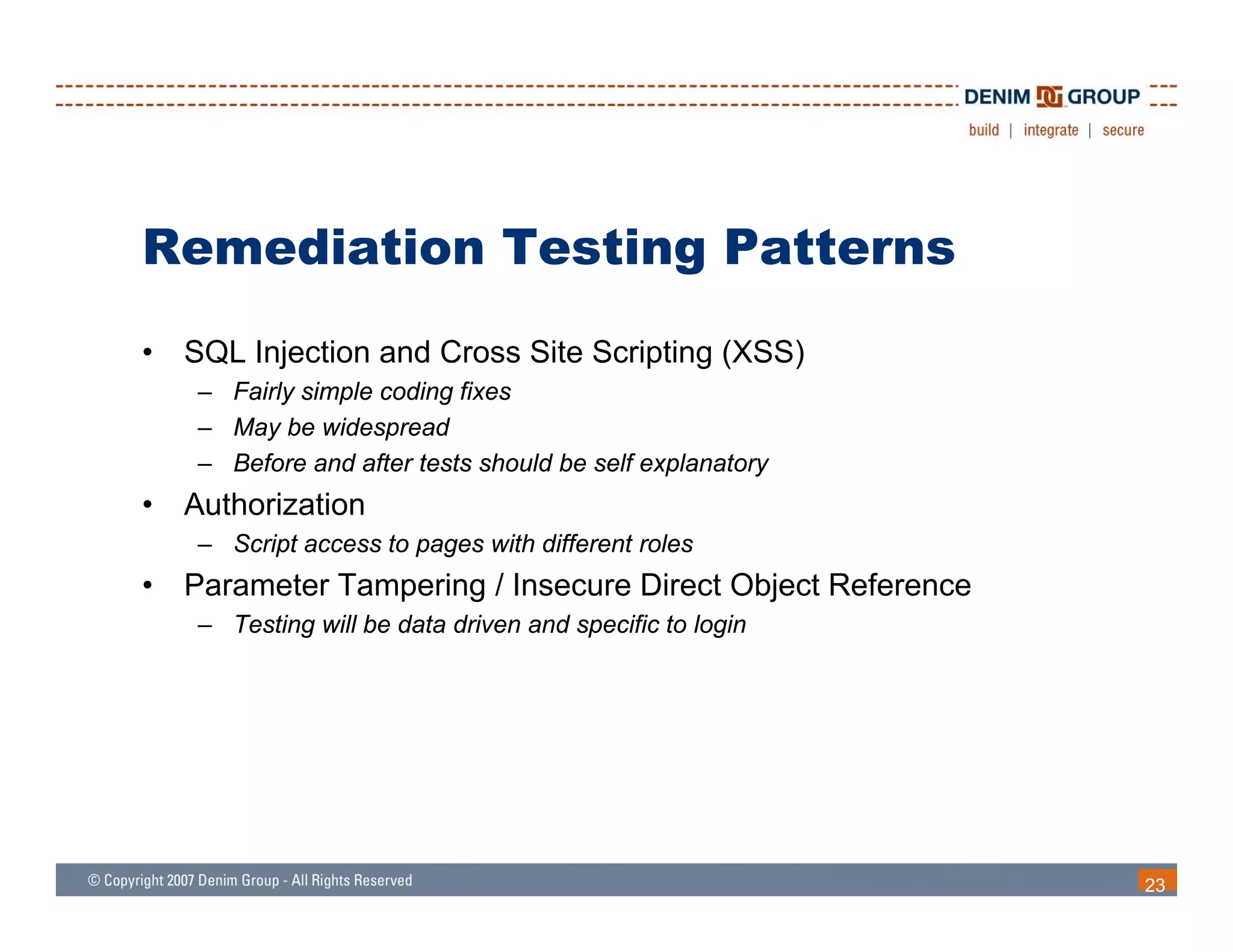 Remediation Testing Patterns
•   SQL Injection and Cross Site Scripting (XSS)
     – Fairly simple coding fixes
     – May be widespread
     – Before and after tests should be self explanatory
•   Authorization
     – S i t access to pages with diff
       Script       t         ith different roles
                                          t l
•   Parameter Tampering / Insecure Direct Object Reference
     – Testing will be data driven and specific to login




                                                             23
 