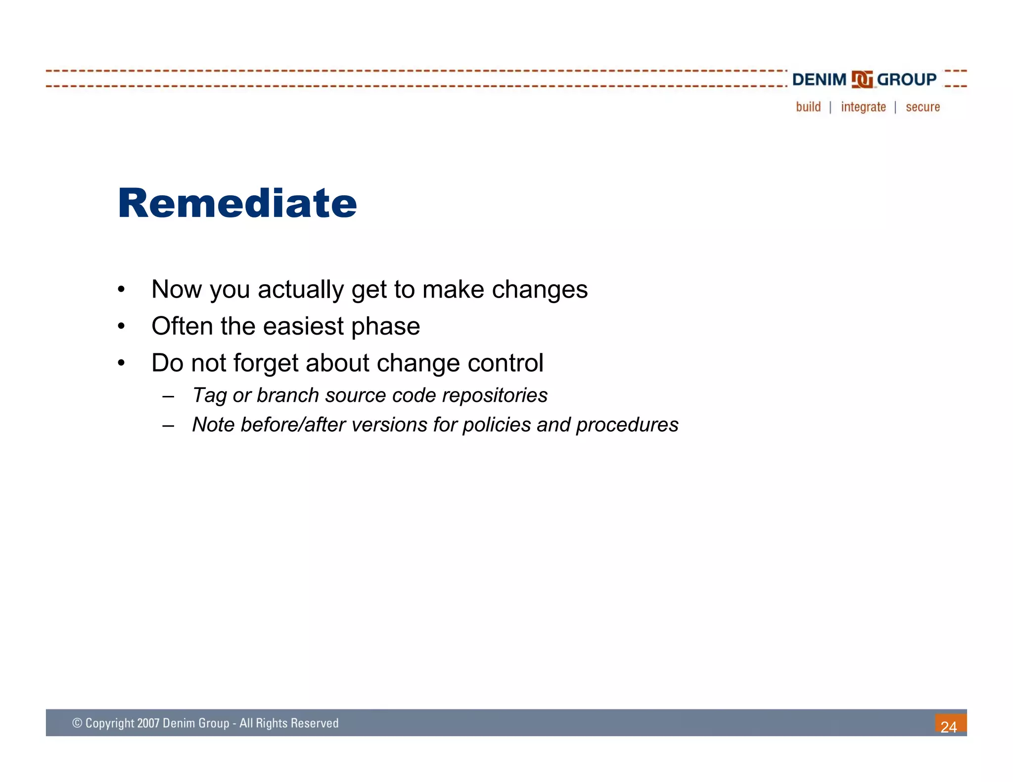 Remediate
•   Now you actually get to make changes
•   Often the easiest phase
•   Do not forget about change control
    – Tag or branch source code repositories
    – Note before/after versions for policies and procedures




                                                               24
 