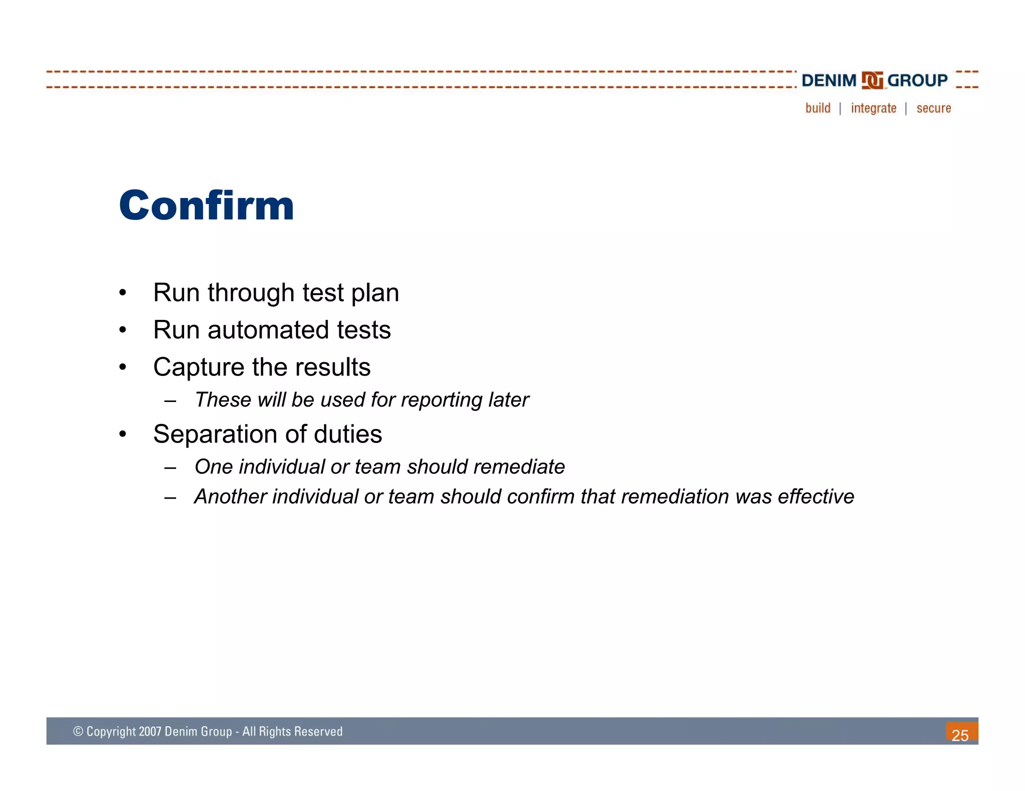 Confirm
•   Run through test plan
•   Run automated tests
•   Capture the results
     – These will be used for reporting later
•   Separation of duties
      p
     – One individual or team should remediate
     – Another individual or team should confirm that remediation was effective




                                                                                  25
 