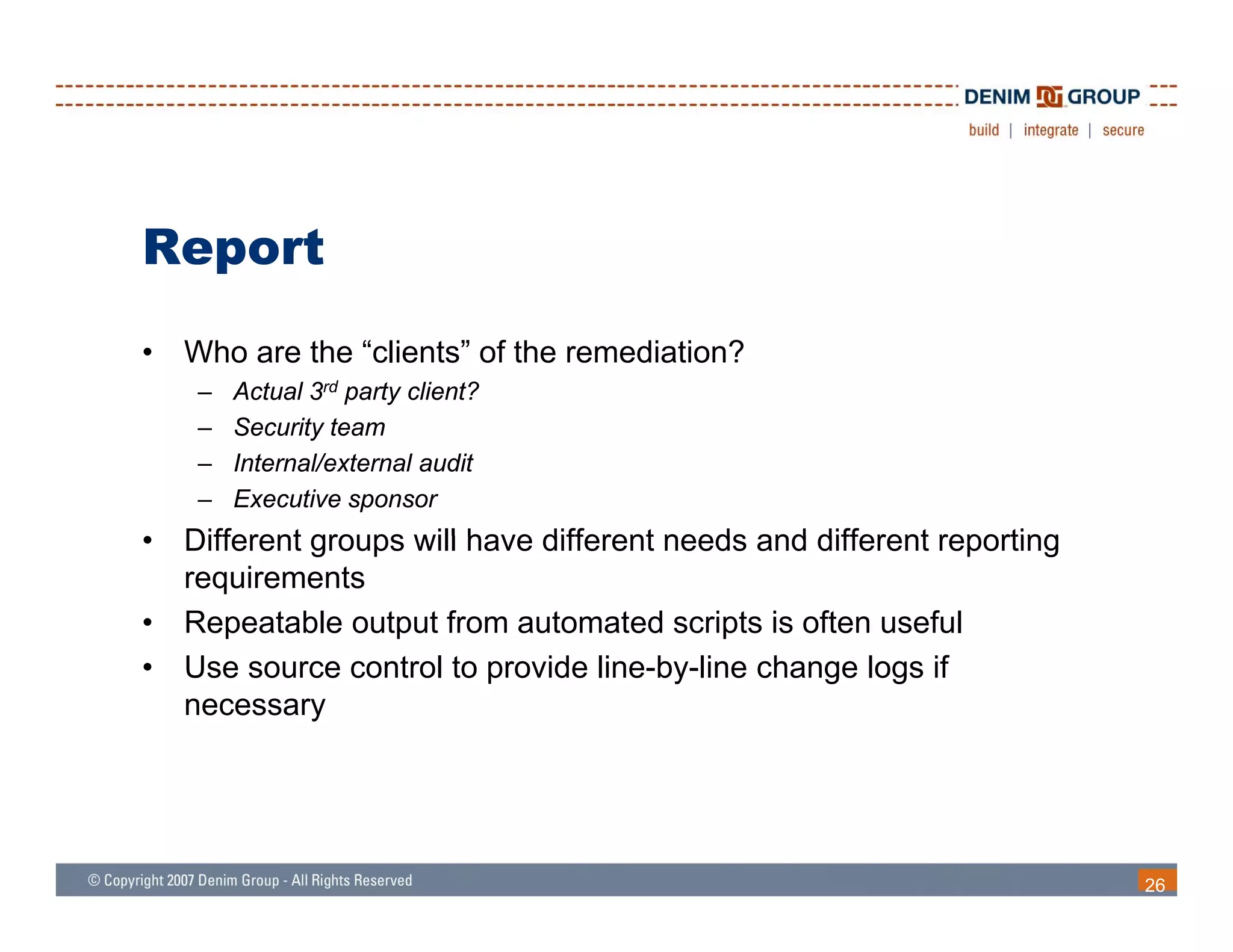 Report
•   Who are the “clients” of the remediation?
     –   Actual 3rd party client?
     –   Security team
     –   Internal/external audit
     –   Executive sponsor
•   Different groups will have different needs and different reporting
    requirements
•   Repeatable output from automated scripts is often useful
•   Use
    U source control to provide li b li change l
                      l        id line-by-line h        logs if
    necessary




                                                                         26
 
