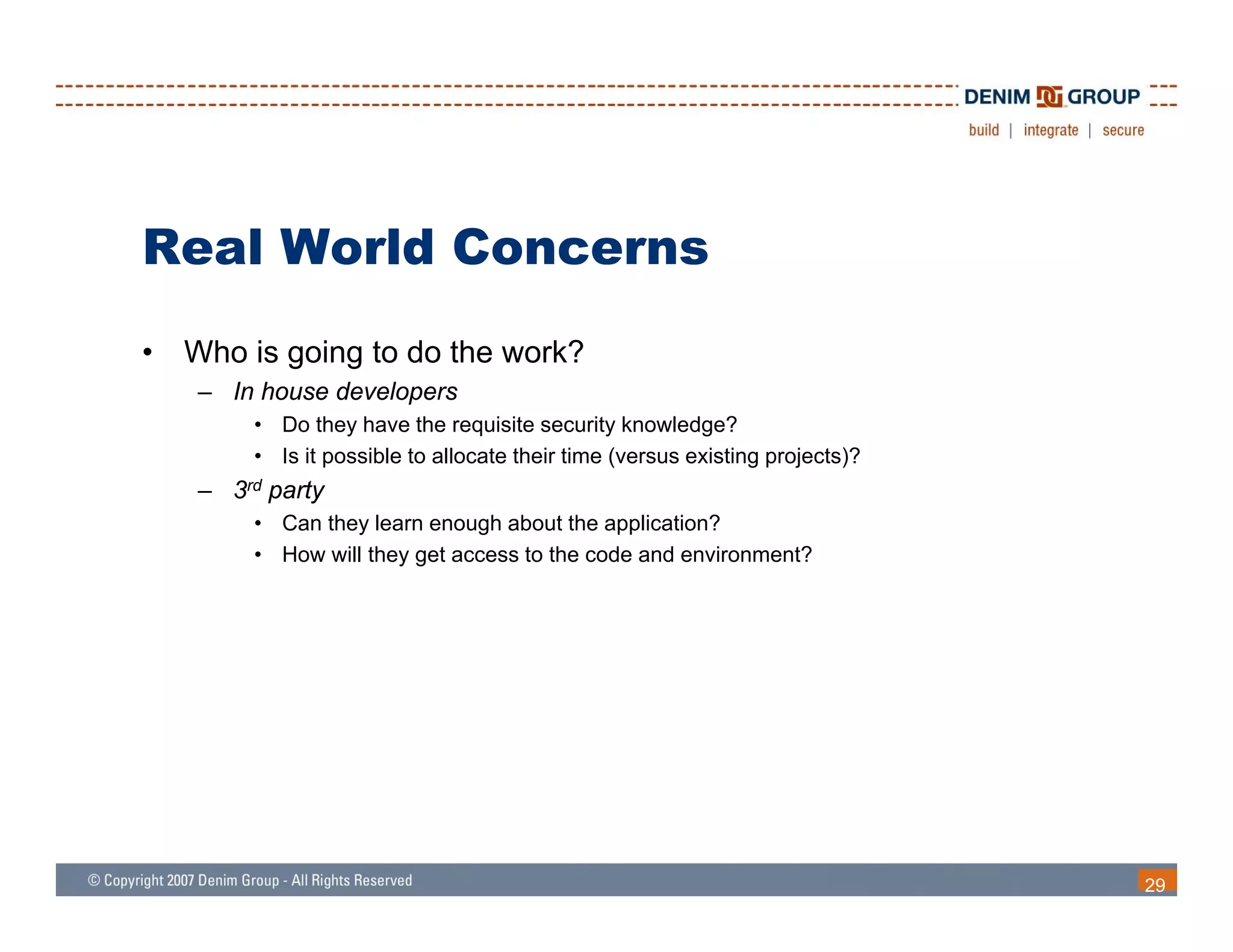 Real World Concerns
•   Who is going to do the work?
    – In house developers
        • Do they have the requisite security knowledge?
        • Is it possible to allocate their time (versus existing projects)?
    – 3rd party
        • Can they learn enough about the application?
        • How will they get access to the code and environment?




                                                                              29
 