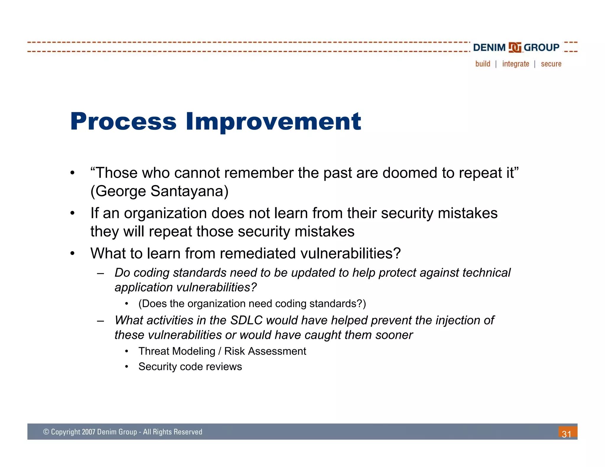 Process Improvement
•   “Those who cannot remember the past are doomed to repeat it”
    (George Santayana)
•   If an organization does not learn from their security mistakes
    they will repeat those security mistakes
•   What to learn from remediated vulnerabilities?
    – Do coding standards need to be updated to help protect against technical
      application vulnerabilities?
        • (Does the organization need coding standards?)
    – What activities in the SDLC would have helped prevent the injection of
      these vulnerabilities or would have caught them sooner
        • Threat Modeling / Risk Assessment
        • Security code reviews




                                                                                 31
 
