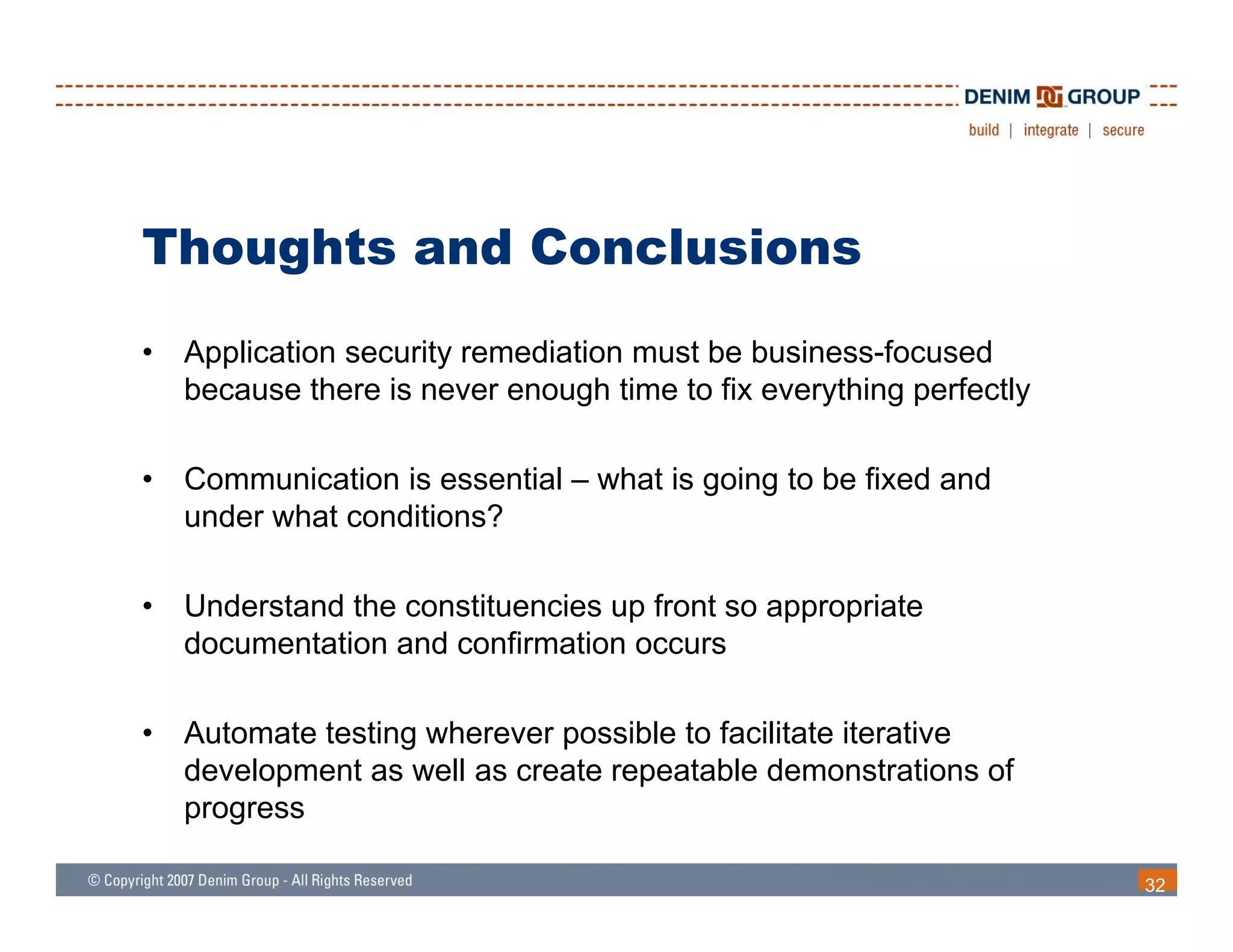 Thoughts and Conclusions
•   Application security remediation must be business-focused
    because there is never enough time to fix everything perfectly

•   Communication is essential – what is going to be fixed and
    under what conditions?

•   Understand the constituencies up front so appropriate
    documentation and confirmation occurs

•   Automate testing wherever possible to facilitate iterative
    development as well as create repeatable demonstrations of
    progress

                                                                     32
 