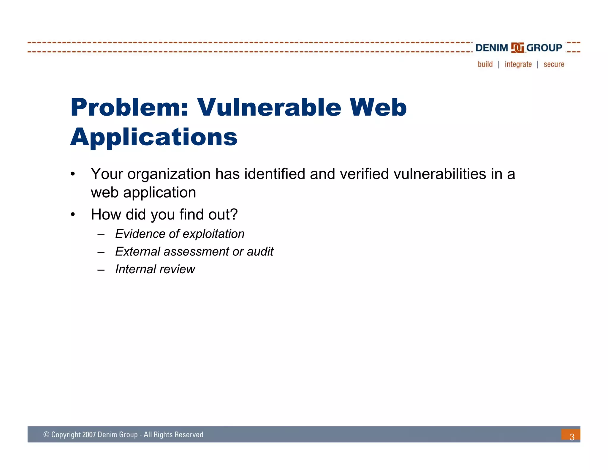 Problem: Vulnerable Web
 pp
Applications
•   Your organization has identified and verified vulnerabilities in a
    web application
•   How did you find out?
     – Evidence of exploitation
     – External assessment or audit
     – I
       Internal review
              l    i




                                                                         3
 