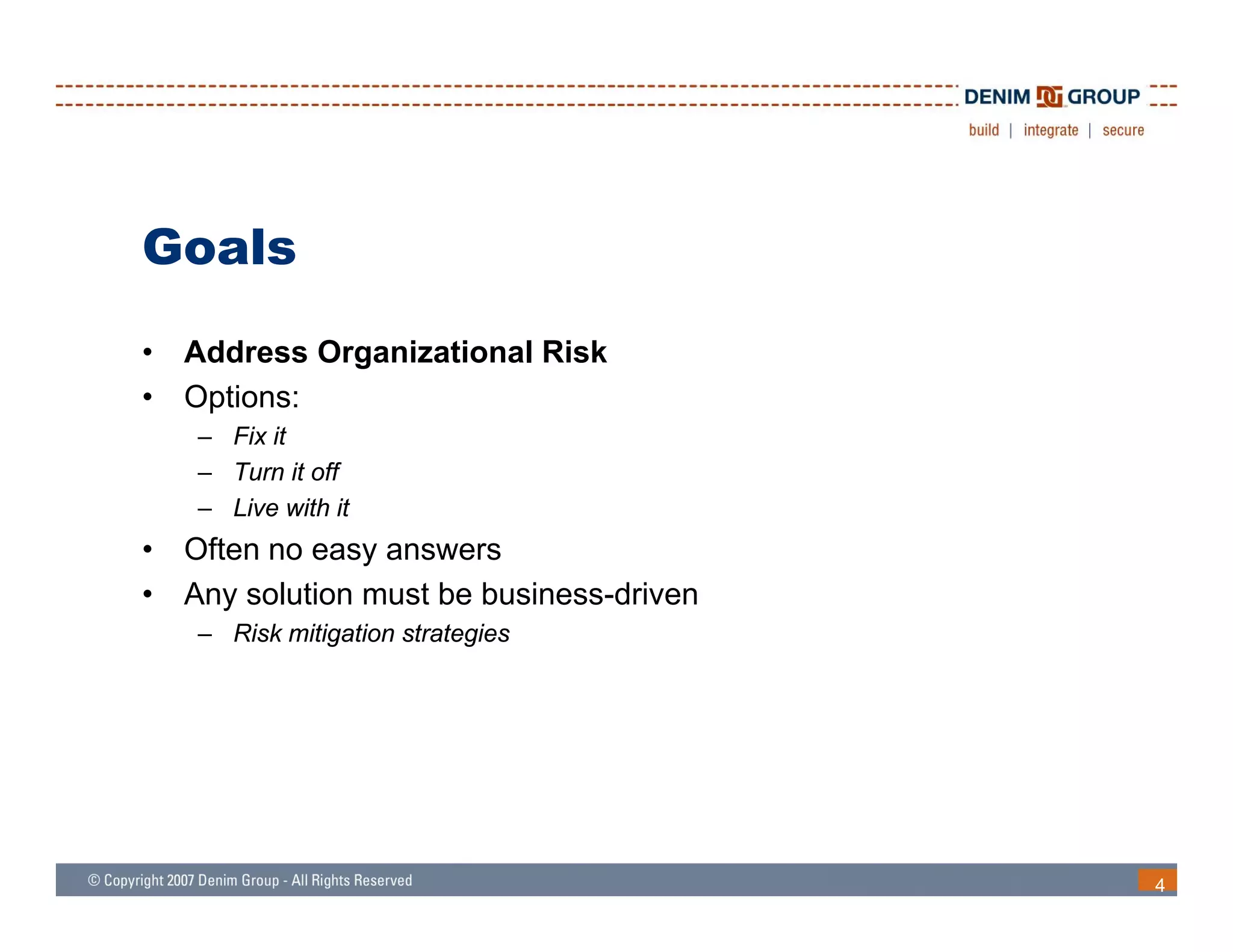 Goals
•   Address Organizational Risk
•   Options:
    – Fix it
    – Turn it off
    – Live with it
•   Often no easy answers
•   Any solution must be business-driven
    – Risk mitigation strategies




                                           4
 