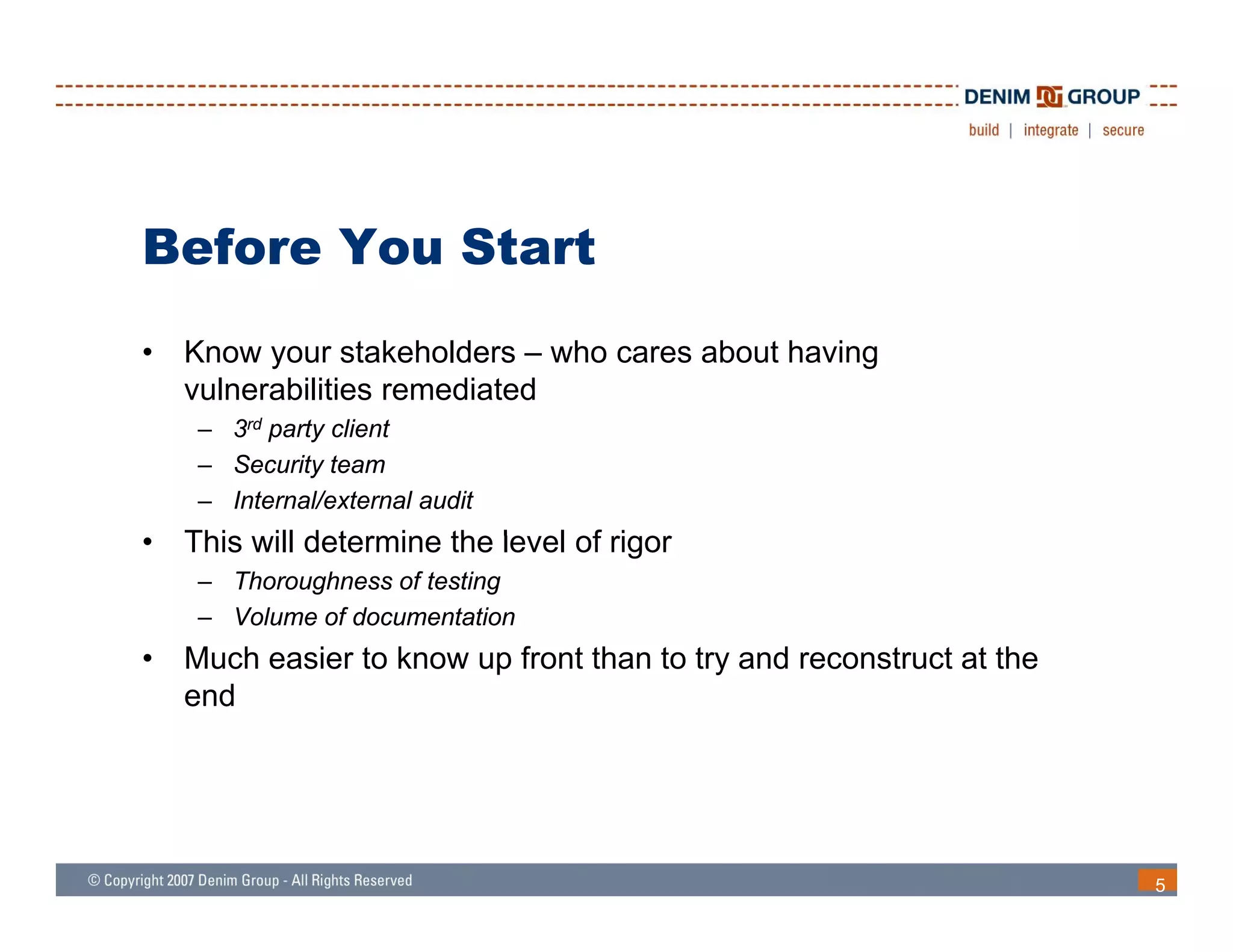 Before You Start
•   Know your stakeholders – who cares about having
    vulnerabilities remediated
     – 3rd party client
     – Security team
     – Internal/external audit
•   This will determine the le el of rigor
          ill               level
     – Thoroughness of testing
     – Volume of documentation
•   Much easier to know up front than to try and reconstruct at the
    end




                                                                      5
 