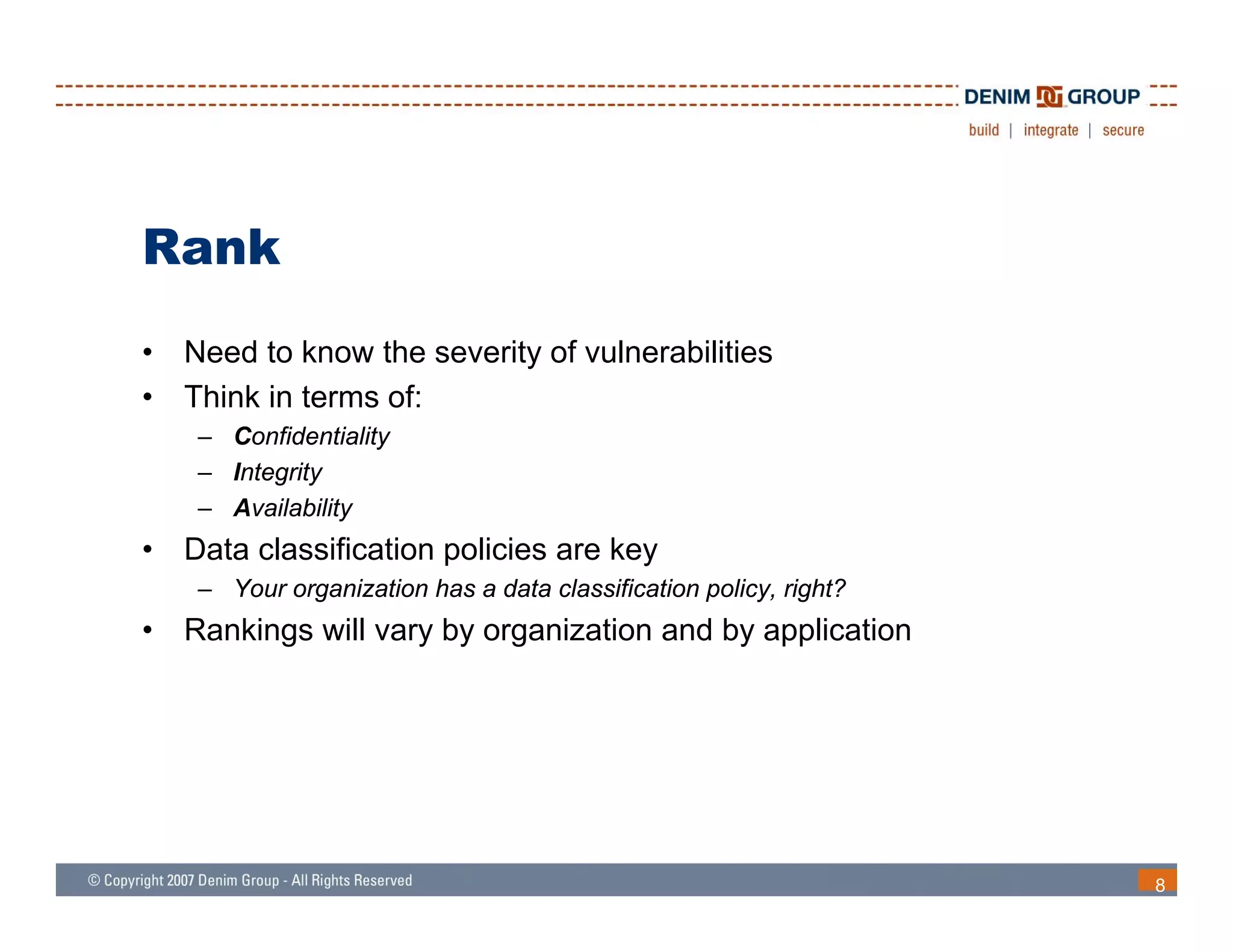 Rank
•   Need to know the severity of vulnerabilities
•   Think in terms of:
     – Confidentiality
     – Integrity
     – Availability
•   Data classification policies are key
     – Your organization has a data classification policy, right?
•   Rankings will vary by organization and by application




                                                                    8
 