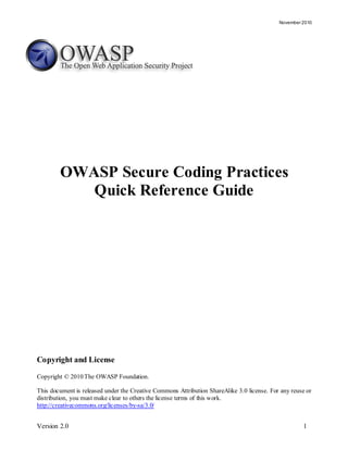 November 2010




        OWASP Secure Coding Practices
           Quick Reference Guide




Copyright and License
Copyright © 2010 The OWASP Foundation.

This document is released under the Creative Commons Attribution ShareAlike 3.0 license. For any reuse or
distribution, you must make clear to others the license terms of this work.
http://creativecommons.org/licenses/by-sa/3.0/


Version 2.0                                                                                          1
 