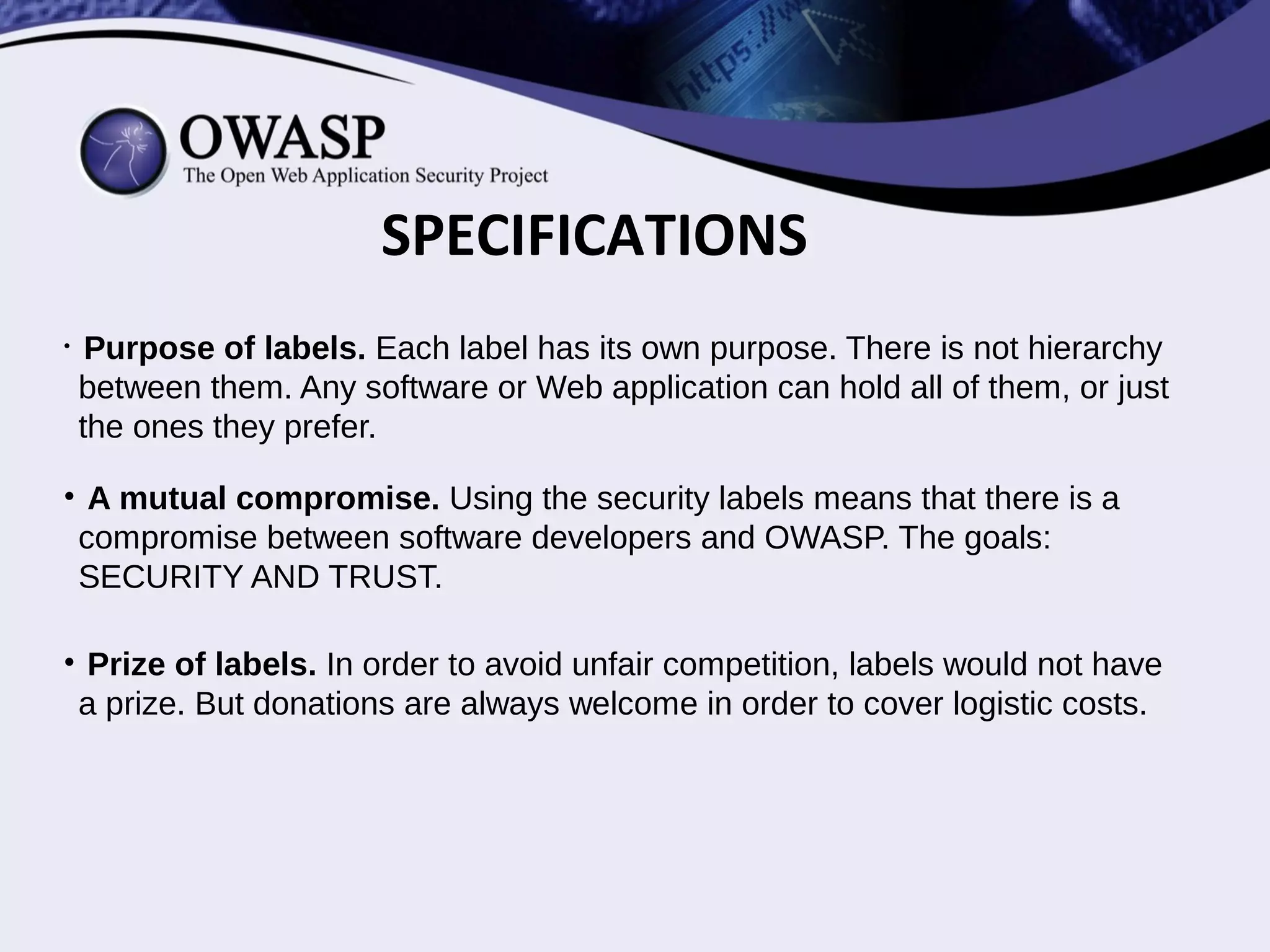 • For the highest security. This label is dedicated to high security environments.
Applications must be scanned in a regular basis (E.g. every week). The public
would have access to the last vulnerability scanning report.
• A fast security team. The security team will have to patch their vulnerabilities ( if
any) before the next scanning date.
• Implementation. Including the 'openness clause' into your license contract, or
terms of use, and a regular report of your application vulnerabilities to the public.
4.OPENNESS LABEL(O)
 