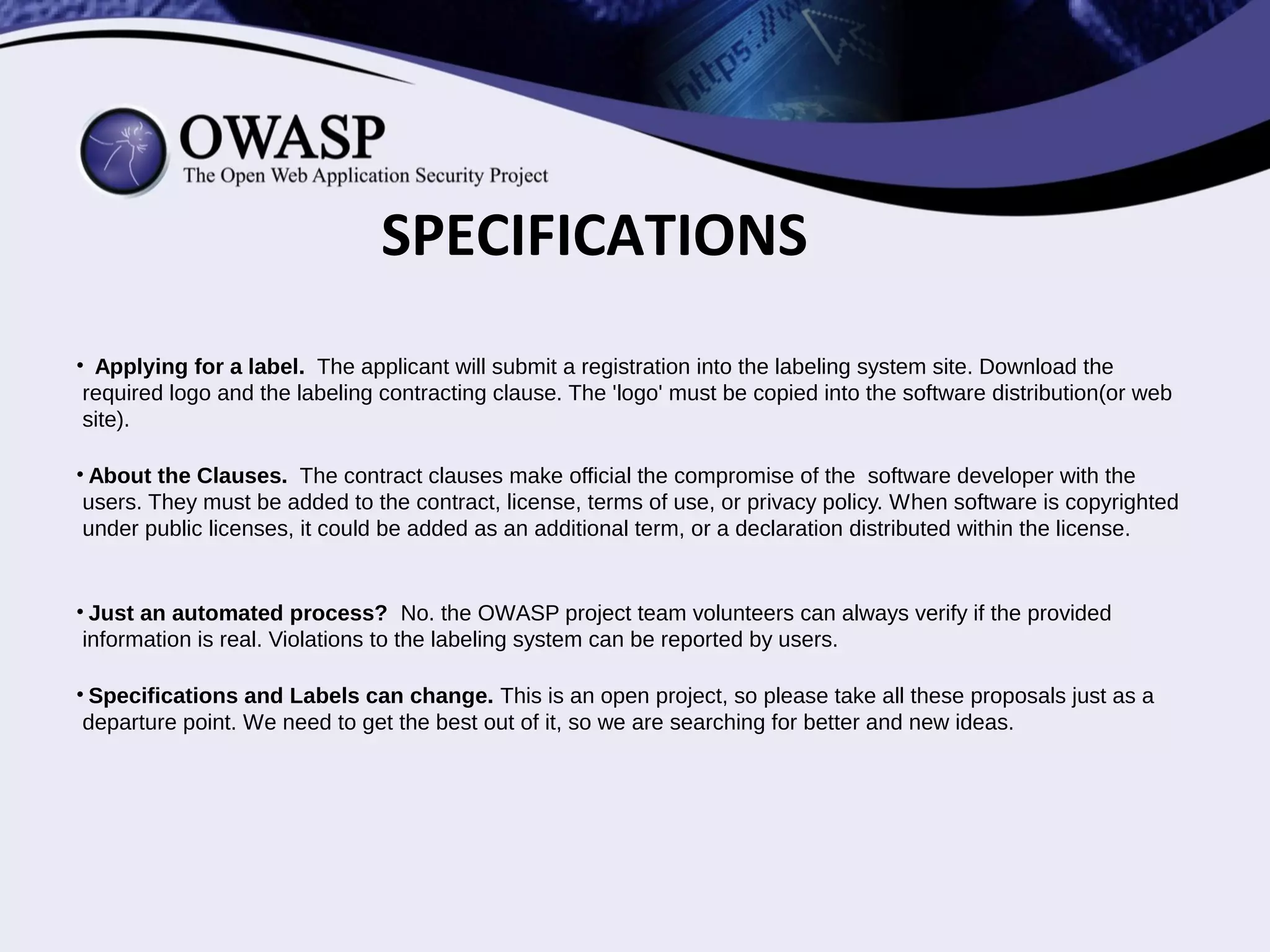 SPECIFICATIONS
• Purpose of labels. Each label has its own purpose. There is not hierarchy
between them. Any software or Web application can hold all of them, or just
the ones they prefer.
• A mutual compromise. Using the security labels means that there is a
compromise between software developers and OWASP. The goals:
SECURITY, TRUST, TRANSPARENCY, AND OPENNESS.
• Prize of labels. In order to avoid unfair competition, labels would not have
a prize. But donations are always welcome in order to cover logistic costs.
 