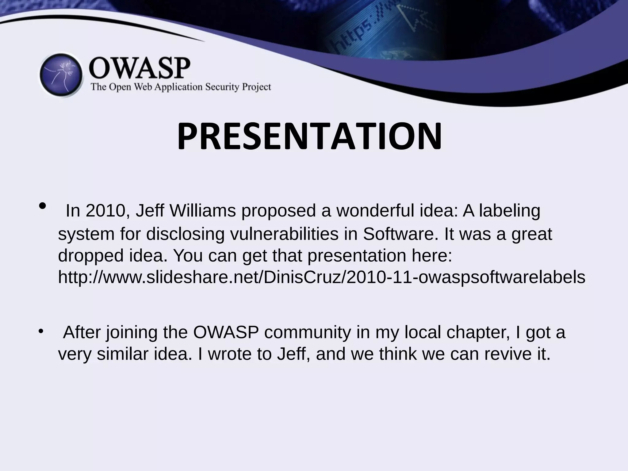 • In 2010, Jeff Williams proposed a wonderful idea: A labeling
system for disclosing vulnerabilities in Software. It was a great
dropped idea. You can get that presentation here:
http://www.slideshare.net/DinisCruz/2010-11-owaspsoftwarelabels
• After joining the OWASP community in my local chapter, I got a
very similar idea. I wrote to Jeff, and we think we can revive it.
PRESENTATION
 