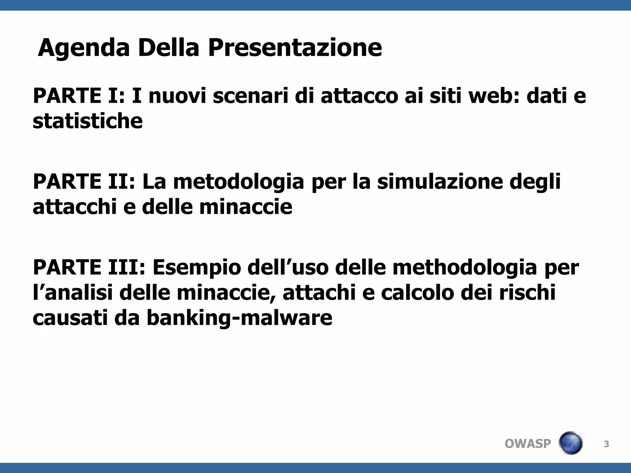 3Agenda Della PresentazionePARTE I: I nuoviscenari di attaccoaisiti web: dati e statistichePARTE II: La metodologiaper la simulazionedegliattacchi e delleminacciePARTE III: Esempiodell’usodellemethodologia per l’analisidelleminaccie, attachi e calcolodeirischicausati da banking-malware