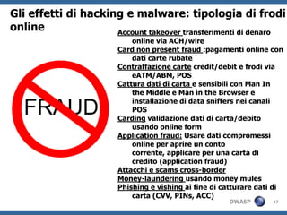 Gli effetti di hacking e malware: tipologia di frodi
online               Account takeover transferimenti di denaro
                            online via ACH/wire
                        Card non present fraud :pagamenti online con
                            dati carte rubate
                        Contraffazione carte credit/debit e frodi via
                            eATM/ABM, POS
                        Cattura dati di carta e sensibili con Man In
                            the Middle e Man in the Browser e
                            installazione di data sniffers nei canali
                            POS
                        Carding validazione dati di carta/debito
                            usando online form
                        Application fraud: Usare dati compromessi
                            online per aprire un conto
                            corrente, applicare per una carta di
                            credito (application fraud)
                        Attacchi e scams cross-border
                        Money-laundering usando money mules
                        Phishing e vishing ai fine di catturare dati di
                            carta (CVV, PINs, ACC)
                                                       OWASP        17
 