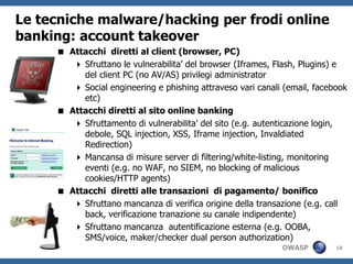 Le tecniche malware/hacking per frodi online
banking: account takeover
      Attacchi diretti al client (browser, PC)
         Sfruttano le vulnerabilita’ del browser (Iframes, Flash, Plugins) e
          del client PC (no AV/AS) privilegi administrator
         Social engineering e phishing attraveso vari canali (email, facebook
          etc)
      Attacchi diretti al sito online banking
         Sfruttamento di vulnerabilita’ del sito (e.g. autenticazione login,
          debole, SQL injection, XSS, Iframe injection, Invaldiated
          Redirection)
         Mancansa di misure server di filtering/white-listing, monitoring
          eventi (e.g. no WAF, no SIEM, no blocking of malicious
          cookies/HTTP agents)
      Attacchi diretti alle transazioni di pagamento/ bonifico
         Sfruttano mancanza di verifica origine della transazione (e.g. call
          back, verificazione tranazione su canale indipendente)
         Sfruttano mancanza autentificazione esterna (e.g. OOBA,
          SMS/voice, maker/checker dual person authorization)
                                                             OWASP         18
 