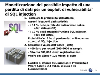 Monetizzazione del possibile impatto di una
perdita di dati per un exploit di vulnerabilita’
di SQL injection
          1. Calcolare la probabilita’ dell’attacco
             Assumi i seguenti dati statistici:
             - il 11 % delle perdite dei dati avviene online
                   (dati datalossDB)
             - il 19 % degli attacchi sfruttano SQL injection
                   (dati del WHID)
             Probabilita’ e’ 2 % di perdere dati online per un
             attacco di SQL injection
          2. Calcolare il valore dell’ asset (i dati)
             - 400 Euro per record (500-2000 as range)
             - Sito con 300,000 utenti registrati online
             Valore dell asset = 120 milioni di euro

             Liabilita di attacco SQL injection = Probabilita X
             Valore Asset = 2.4 milioni di euro o 80
             Euro/customer                             OWASP      24
 