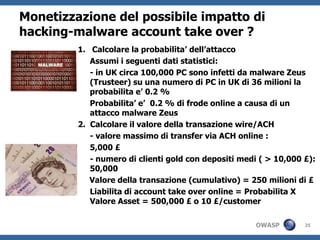 Monetizzazione del possibile impatto di
hacking-malware account take over ?
         1. Calcolare la probabilita’ dell’attacco
            Assumi i seguenti dati statistici:
            - in UK circa 100,000 PC sono infetti da malware Zeus
            (Trusteer) su una numero di PC in UK di 36 milioni la
            probabilita e’ 0.2 %
            Probabilita’ e’ 0.2 % di frode online a causa di un
            attacco malware Zeus
         2. Calcolare il valore della transazione wire/ACH
            - valore massimo di transfer via ACH online :
            5,000 £
            - numero di clienti gold con depositi medi ( > 10,000 £):
            50,000
            Valore della transazione (cumulativo) = 250 milioni di £
            Liabilita di account take over online = Probabilita X
            Valore Asset = 500,000 £ o 10 £/customer

                                                     OWASP        25
 