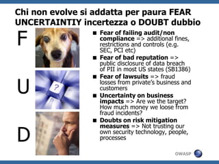 Chi non evolve si addatta per paura FEAR
UNCERTAINTIY incertezza o DOUBT dubbio

F
                 Fear of failing audit/non
                  compliance => additional fines,
                  restrictions and controls (e.g.
                  SEC, PCI etc)
                 Fear of bad reputation =>
                  public disclosure of data breach
                  of PII in most US states (SB1386)
                 Fear of lawsuits => fraud

U                 losses from private’s business and
                  customers
                 Uncertainty on business
                  impacts => Are we the target?
                  How much money we loose from
                  fraud incidents?
                 Doubts on risk mitigation


D
                  measures => Not trusting our
                  own security technology, people,
                  processes

                                              OWASP
 