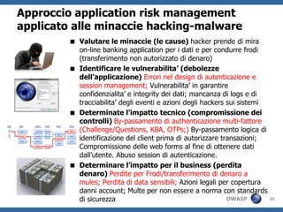 Approccio application risk management
applicato alle minaccie hacking-malware
         Valutare le minaccie (le cause) hacker prende di mira
          on-line banking application per i dati e per condurre frodi
          (transferimento non autorizzato di denaro)
         Identificare le vulnerabilita’ (debolezze
          dell’applicazione) Errori nel design di autenticazione e
          session management; Vulnerabilita’ in garantire
          confidenzialita’ e integrity dei dati; mancanza di logs e di
          tracciabilita’ degli eventi e azioni degli hackers sui sistemi
         Determinate l’impatto tecnico (compromissione dei
          controlli) By-passamento di authenticazione multi-fattore
          (Challenge/Questions, KBA, OTPs;) By-passamento logica di
          identificazione del client prima di autorizzare transazioni;
          Compromissione delle web forms al fine di ottenere dati
          dall’utente. Abuso session di autenticazione.
         Determinare l’impatto per il business (perdita
          denaro) Perdite per Frodi/transferimento di denaro a
          mules; Perdita di data sensibili; Azioni legali per copertura
          danni account; Multe per non essere a norma con standards
          di sicurezza                                       OWASP       35
 