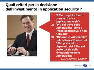 Quali criteri per la decisione
dell’investimento in application security ?
                         1) “75% degli incidenti
                            prende di mira
                            applicazioni web”-
                         2) “Piu del 70% delle
                            vulnerabilita’ sono a
                            livello applicativo e non
                            network”
                         3) “Ridurre le vulnerabilita
                            nel codice/software del
                            50% porta ad un
                            risparmio del 75% sul
                            costo totale della
                            rimediazione delle
                            vulnerabilita’
                                1,2,3 Sources: Gartner

                                            OWASP        36
 