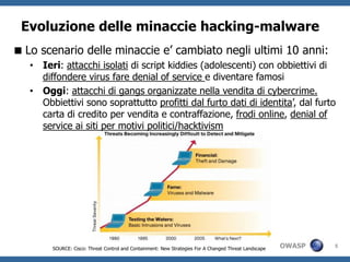Evoluzione delle minaccie hacking-malware
 Lo scenario delle minaccie e’ cambiato negli ultimi 10 anni:
   • Ieri: attacchi isolati di script kiddies (adolescenti) con obbiettivi di
     diffondere virus fare denial of service e diventare famosi
   • Oggi: attacchi di gangs organizzate nella vendita di cybercrime.
     Obbiettivi sono soprattutto profitti dal furto dati di identita’, dal furto
     carta di credito per vendita e contraffazione, frodi online, denial of
     service ai siti per motivi politici/hacktivism




        SOURCE: Cisco: Threat Control and Containment: New Strategies For A Changed Threat Landscape   OWASP   5
 