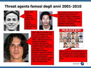 Threat agents famosi degli anni 2001-2010
          Anno 2004                                Anno 2006 Jeanson James
          Svem                                     Ancheta primo autore di
          Jascham                                  botnet in affitto a spammers
          autore del                               ed hacker, infetta e controlla
          Sasser worm                              in totale 1/2 milione di
          con un                                   computers inclusi quelli della
          impatto                                  Defense Information
          stimato di 10                            Systems Agency (DISA)
          milioni di host
          infettati

                   2007 Albert Gonzales ruba
                   circa 130 milioni di acconti
                   di carte di credito dai
                   negozi Hannaford e TJX
                   Maxx e dai Bancomats nei
                   negozi SevenEleven
                   Usa SQL Injection per
                   installare malware sniffers
                   e dati fra POS e credit card
                   processors (e.g.
                   Hearthland Payment                Anno 2010 la corte di giustizia di
                   Systems) Rivende i numeri         NY sentenzia 37 hackers colpevoli
                   di carta e PINs nel mercato       di frodi bancarie su scala globale
                   hacker underground                per 3 milioni di $ usando malware
                   (Darknet) e realizza profitti     Zeus
                   dalla contraffazione delle
                   carte via Bancomats
                                                                      OWASP               7
 