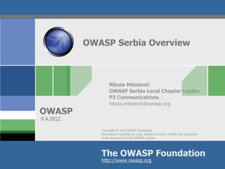 OWASP Serbia Overview



                    Nikola Milošević
                    OWASP Serbia Local Chapter Leader
                    P3 Communications
                    nikola.milosevic@owasp.org
OWASP
9.4.2012.

               Copyright © The OWASP Foundation
               Permission is granted to copy, distribute and/or modify this document
               under the terms of the OWASP License.




               The OWASP Foundation
               http://www.owasp.org
 