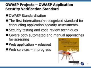 OWASP Projects – OWASP Application
Security Verification Standard
OWASP Standardization
The first internationally-recognized standard for
 conducting application security assessments.
Security testing and code review techniques
Covers both automated and manual approaches
 for assessing
Web application – released
Web services – in progress


                                          OWASP      10
 