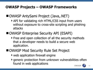OWASP Projects – OWASP Frameworks

OWASP AntySami Project (Java,.NET)
  API for validating rich HTML/CSS input from users
   without exposure to cross-site scripting and phishing
   attacks
OWASP Enterprise Security API (ESAPI)
  Free and open collection of all the security methods
   that a developer needs to build a secure web
   application.
OWASP Mod Security Rule Set Project
  web application firewall engine
  generic protection from unknown vulnerabilities often
   found in web applications
                                                OWASP      12
 