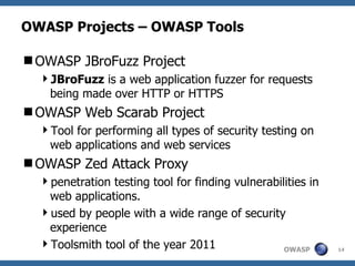 OWASP Projects – OWASP Tools

OWASP JBroFuzz Project
  JBroFuzz is a web application fuzzer for requests
   being made over HTTP or HTTPS
OWASP Web Scarab Project
  Tool for performing all types of security testing on
   web applications and web services
OWASP Zed Attack Proxy
  penetration testing tool for finding vulnerabilities in
   web applications.
  used by people with a wide range of security
   experience
  Toolsmith tool of the year 2011                OWASP      14
 
