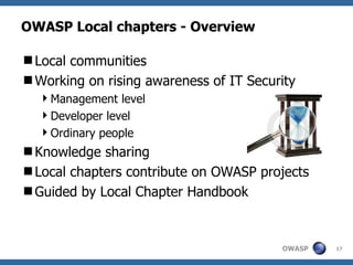 OWASP Local chapters - Overview

Local communities
Working on rising awareness of IT Security
  Management level
  Developer level
  Ordinary people
Knowledge sharing
Local chapters contribute on OWASP projects
Guided by Local Chapter Handbook



                                        OWASP   17
 