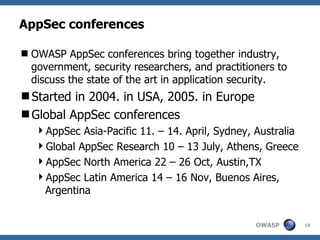 AppSec conferences

 OWASP AppSec conferences bring together industry,
  government, security researchers, and practitioners to
  discuss the state of the art in application security.
Started in 2004. in USA, 2005. in Europe
Global AppSec conferences
   AppSec Asia-Pacific 11. – 14. April, Sydney, Australia
   Global AppSec Research 10 – 13 July, Athens, Greece
   AppSec North America 22 – 26 Oct, Austin,TX
   AppSec Latin America 14 – 16 Nov, Buenos Aires,
    Argentina


                                                 OWASP       18
 