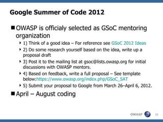 Google Summer of Code 2012

OWASP is officialy selected as GSoC mentoring
 organization
   1) Think of a good idea – For reference see GSoC 2012 Ideas
   2) Do some research yourself based on the idea, write up a
    proposal draft
   3) Post it to the mailing list at gsoc@lists.owasp.org for initial
    discussions with OWASP mentors.
   4) Based on feedback, write a full proposal – See template
    below:https://www.owasp.org/index.php/GSoC_SAT
   5) Submit your proposal to Google from March 26–April 6, 2012.
April – August coding


                                                           OWASP         22
 