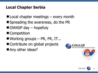 Local Chapter Serbia

Local chapter meetings – every month
Spreading the avareness, do the PR
OWASP day – hopefuly
Competition
Working groups – PR, FR, IT...
Contribute on global projects
Any other ideas?



                                        OWASP   23
 