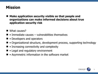 Mission

 Make application security visible so that people and
  organizations can make informed decisions about true
  application security risk

   What causes?
   • Immediate causes – vulnerabilities themselves
   • Developers and operators
   • Organizational structure, development process, supporting technology
   • Increasing connectivity and complexity
   • Legal and regulatory environment
   • Asymmetric information in the software market




                                                           OWASP        3
 
