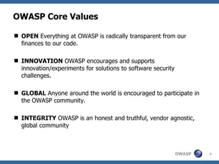 OWASP Core Values

 OPEN Everything at OWASP is radically transparent from our
  finances to our code.

 INNOVATION OWASP encourages and supports
  innovation/experiments for solutions to software security
  challenges.

 GLOBAL Anyone around the world is encouraged to participate in
  the OWASP community.

 INTEGRITY OWASP is an honest and truthful, vendor agnostic,
  global community



                                                              OWASP   4
 