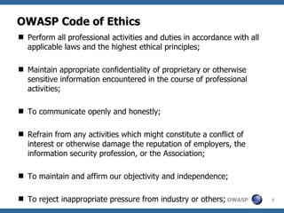 OWASP Code of Ethics
 Perform all professional activities and duties in accordance with all
  applicable laws and the highest ethical principles;

 Maintain appropriate confidentiality of proprietary or otherwise
  sensitive information encountered in the course of professional
  activities;

 To communicate openly and honestly;

 Refrain from any activities which might constitute a conflict of
  interest or otherwise damage the reputation of employers, the
  information security profession, or the Association;

 To maintain and affirm our objectivity and independence;

 To reject inappropriate pressure from industry or others; OWASP         5
 