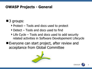 OWASP Projects - General


3 groups:
  Protect – Tools and docs used to protect
  Detect – Tools and docs used to find
  Life Cycle – Tools and docs used to add security
   related activities in Software Developement Lifecycle
Everyone can start project, after review and
 acceptance from Global Committee



                                                OWASP      8
 