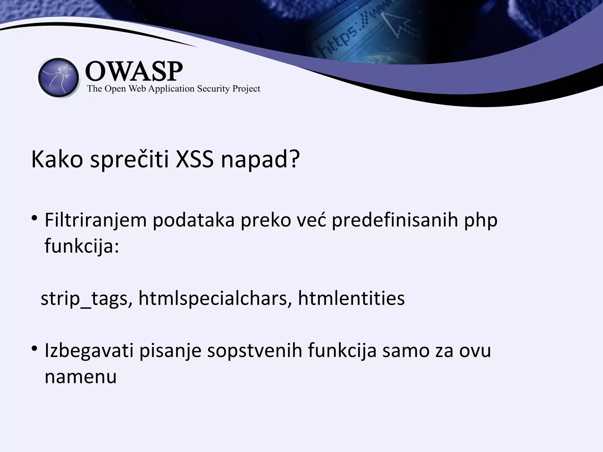 Kako sprečiti XSS napad?

• Filtriranjem podataka preko već predefinisanih php
  funkcija:

 strip_tags, htmlspecialchars, htmlentities

• Izbegavati pisanje sopstvenih funkcija samo za ovu
  namenu
 
