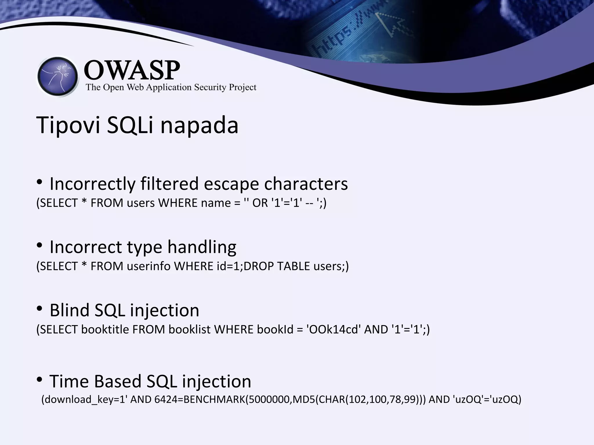 Tipovi SQLi napada

    Incorrectly filtered escape characters
(SELECT * FROM users WHERE name = '' OR '1'='1' -- ';)



    Incorrect type handling
(SELECT * FROM userinfo WHERE id=1;DROP TABLE users;)



    Blind SQL injection
(SELECT booktitle FROM booklist WHERE bookId = 'OOk14cd' AND '1'='1';)



    Time Based SQL injection
(download_key=1' AND 6424=BENCHMARK(5000000,MD5(CHAR(102,100,78,99))) AND 'uzOQ'='uzOQ)
 