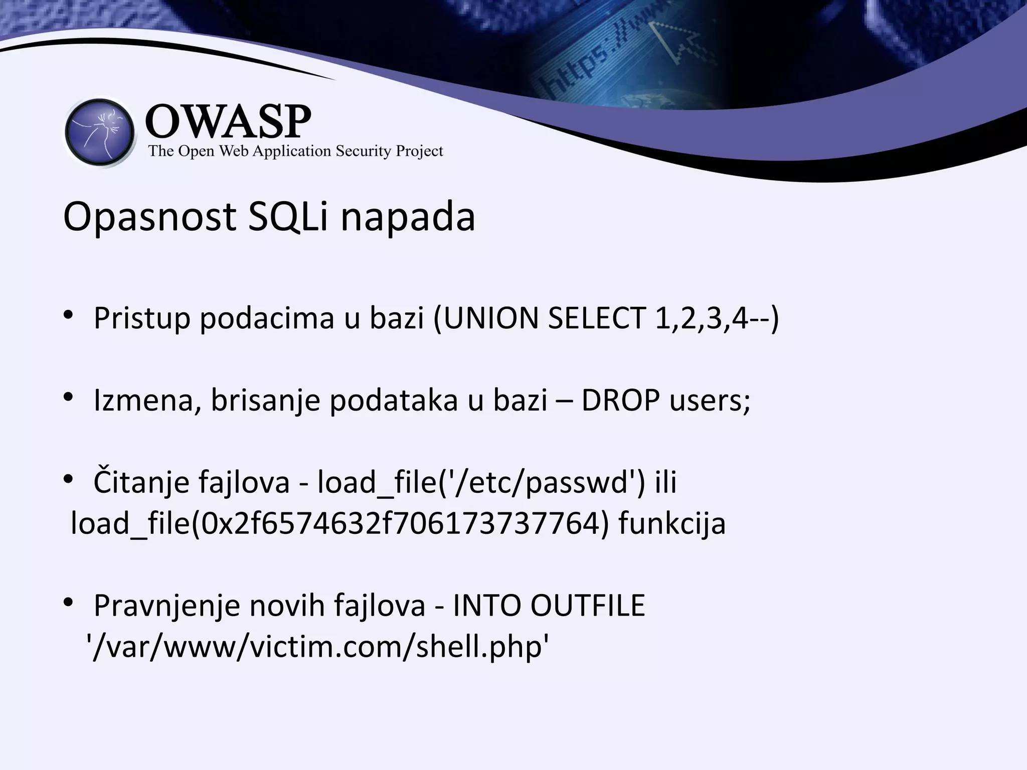 Opasnost SQLi napada

    Pristup podacima u bazi (UNION SELECT 1,2,3,4--)


    Izmena, brisanje podataka u bazi – DROP users;


  Čitanje fajlova - load_file('/etc/passwd') ili
load_file(0x2f6574632f706173737764) funkcija


     Pravnjenje novih fajlova - INTO OUTFILE
    '/var/www/victim.com/shell.php'
 