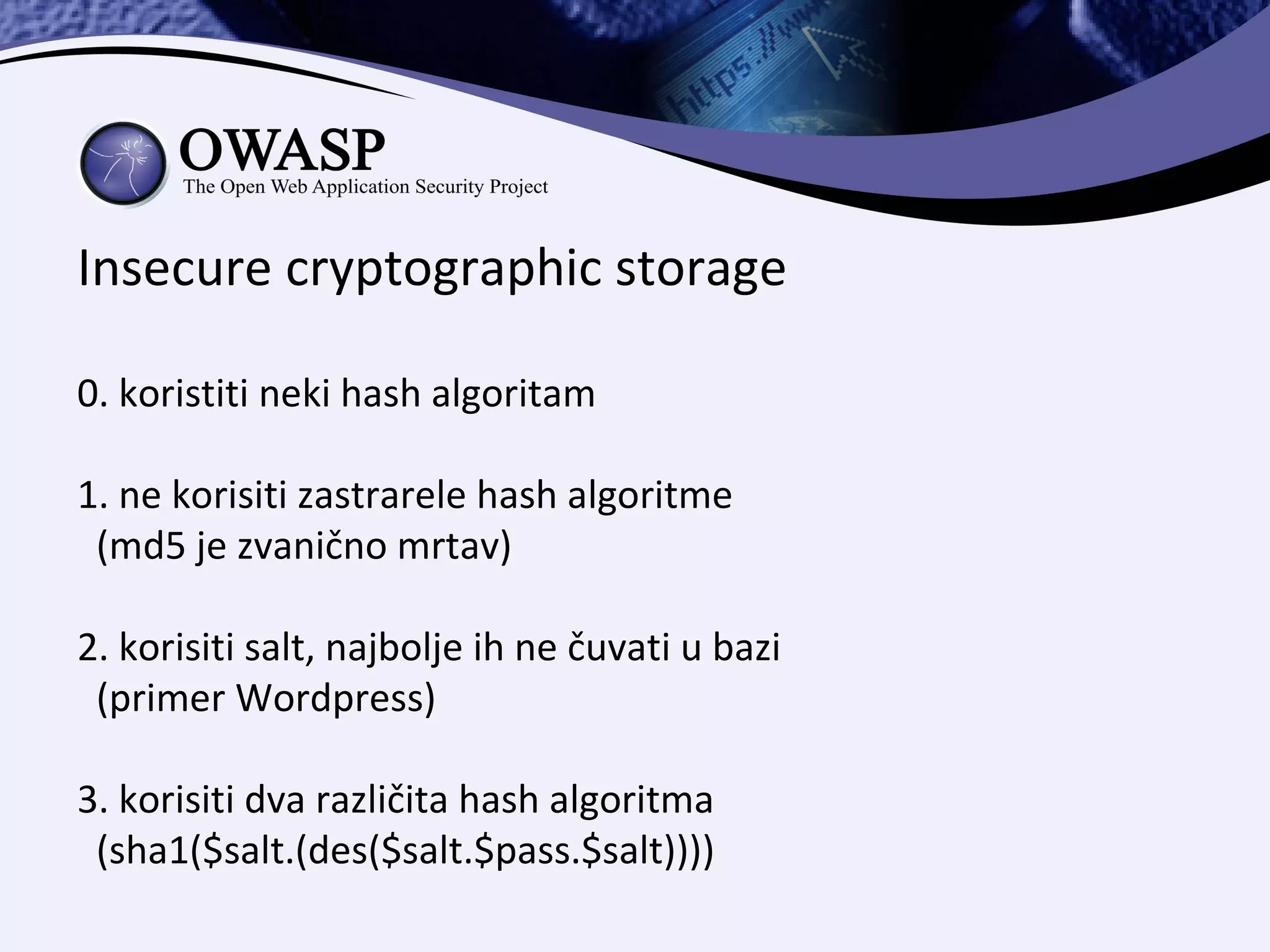 Insecure cryptographic storage

0. koristiti neki hash algoritam

1. ne korisiti zastrarele hash algoritme
 (md5 je zvanično mrtav)

2. korisiti salt, najbolje ih ne čuvati u bazi
 (primer Wordpress)

3. korisiti dva različita hash algoritma
 (sha1($salt.(des($salt.$pass.$salt))))
 