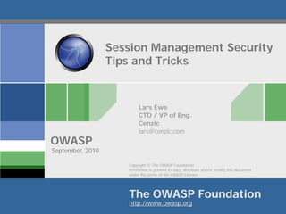 Session Management Security
                  Tips and Tricks



                          Lars Ewe
                          CTO / VP of Eng.
                          Cenzic
                          lars@cenzic.com
OWASP
September, 2010

                     Copyright © The OWASP Foundation
                     Permission is granted to copy, distribute and/or modify this document
                     under the terms of the OWASP License.




                     The OWASP Foundation
                     http://www.owasp.org
 