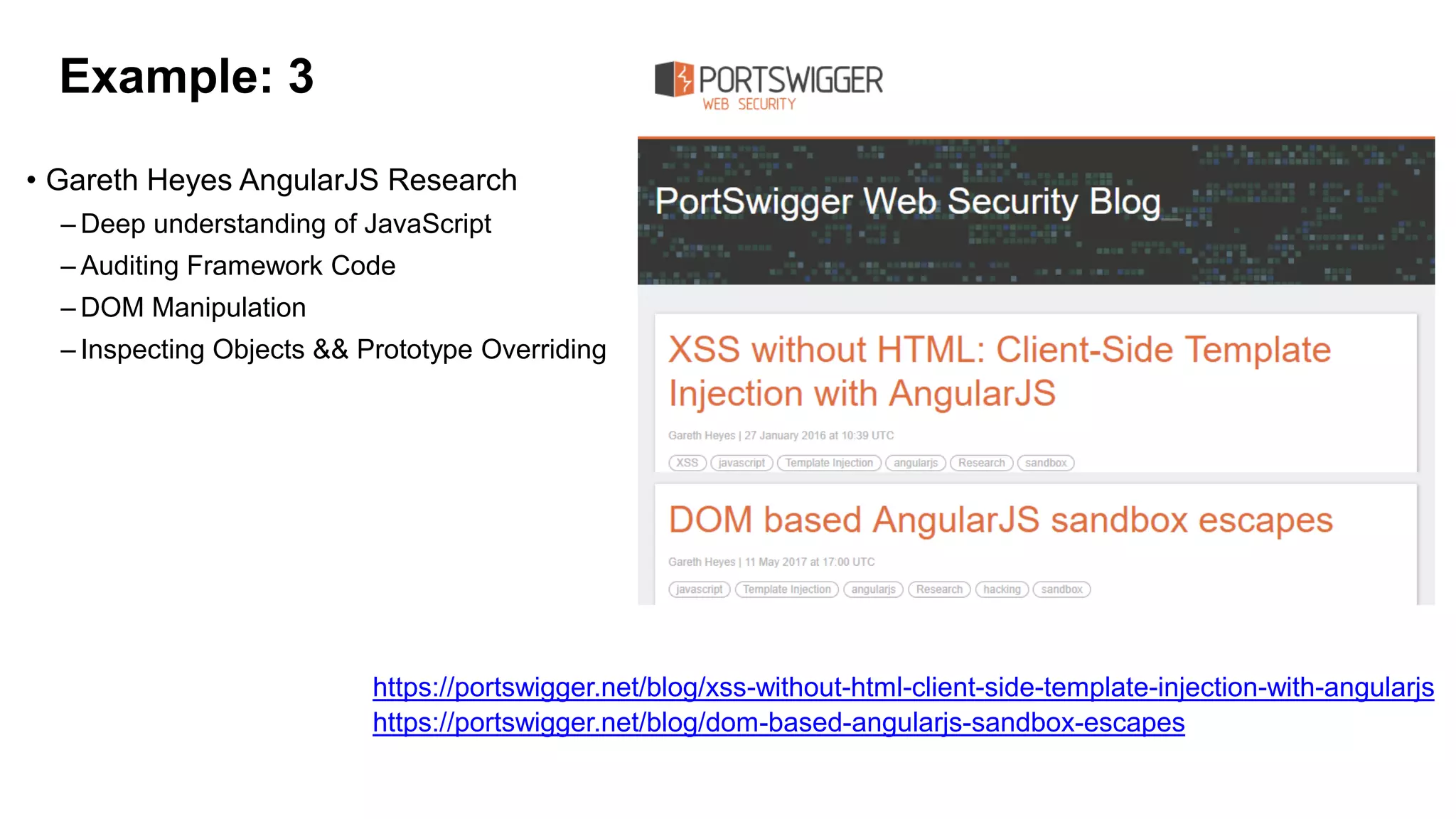 Example: 3
• Gareth Heyes AngularJS Research
– Deep understanding of JavaScript
– Auditing Framework Code
– DOM Manipulation
– Inspecting Objects && Prototype Overriding
https://portswigger.net/blog/dom-based-angularjs-sandbox-escapes
https://portswigger.net/blog/xss-without-html-client-side-template-injection-with-angularjs
 