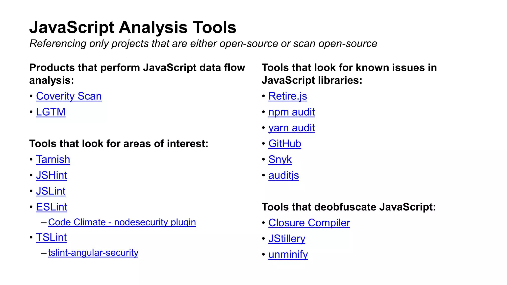 Products that perform JavaScript data flow
analysis:
• Coverity Scan
• LGTM
Tools that look for areas of interest:
• Tarnish
• JSHint
• JSLint
• ESLint
– Code Climate - nodesecurity plugin
• TSLint
– tslint-angular-security
Tools that look for known issues in
JavaScript libraries:
• Retire.js
• npm audit
• yarn audit
• GitHub
• Snyk
• auditjs
Tools that deobfuscate JavaScript:
• Closure Compiler
• JStillery
• unminify
JavaScript Analysis Tools
Referencing only projects that are either open-source or scan open-source
 