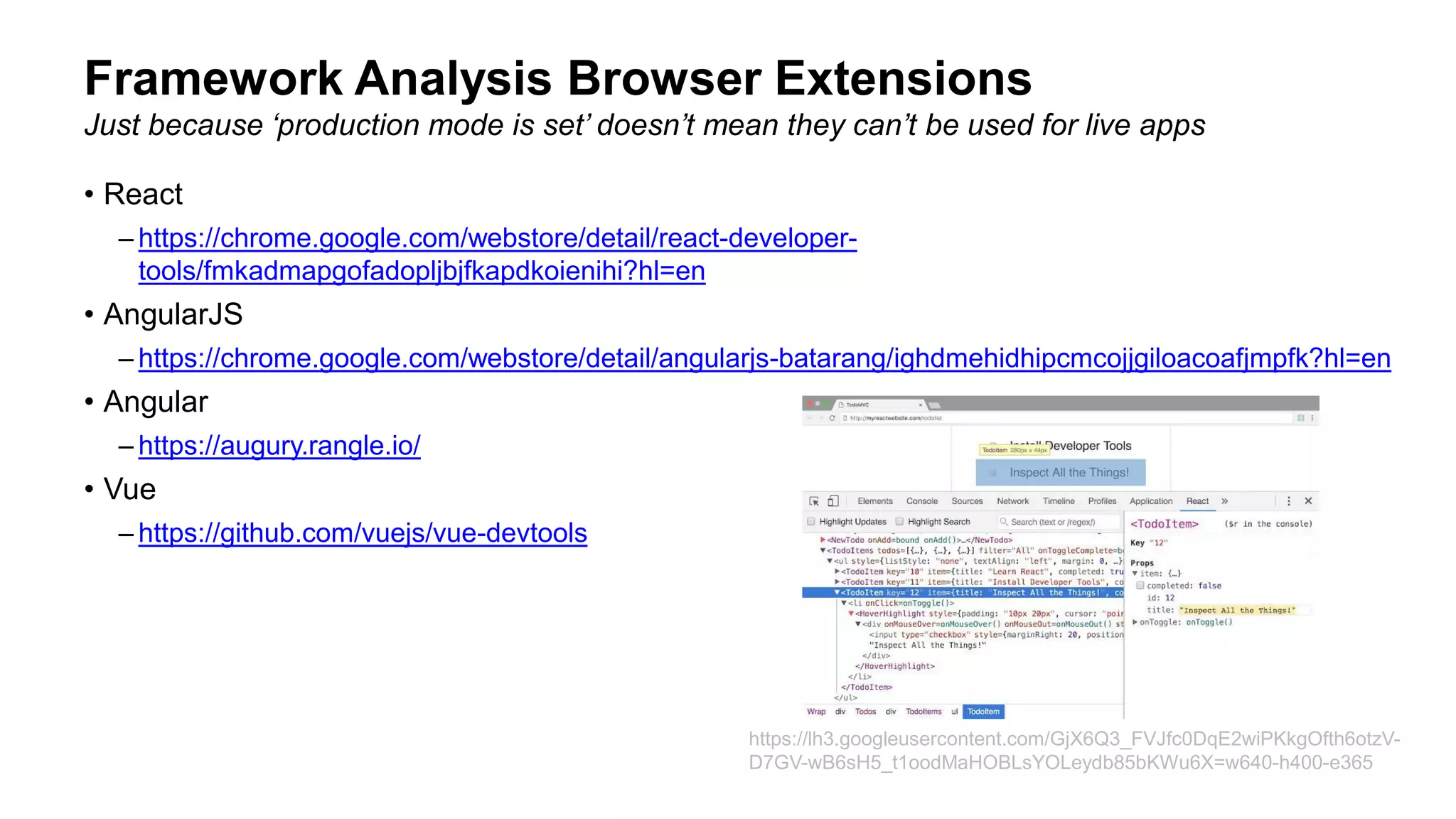 • React
– https://chrome.google.com/webstore/detail/react-developer-
tools/fmkadmapgofadopljbjfkapdkoienihi?hl=en
• AngularJS
– https://chrome.google.com/webstore/detail/angularjs-batarang/ighdmehidhipcmcojjgiloacoafjmpfk?hl=en
• Angular
– https://augury.rangle.io/
• Vue
– https://github.com/vuejs/vue-devtools
Framework Analysis Browser Extensions
Just because ‘production mode is set’ doesn’t mean they can’t be used for live apps
https://lh3.googleusercontent.com/GjX6Q3_FVJfc0DqE2wiPKkgOfth6otzV-
D7GV-wB6sH5_t1oodMaHOBLsYOLeydb85bKWu6X=w640-h400-e365
 