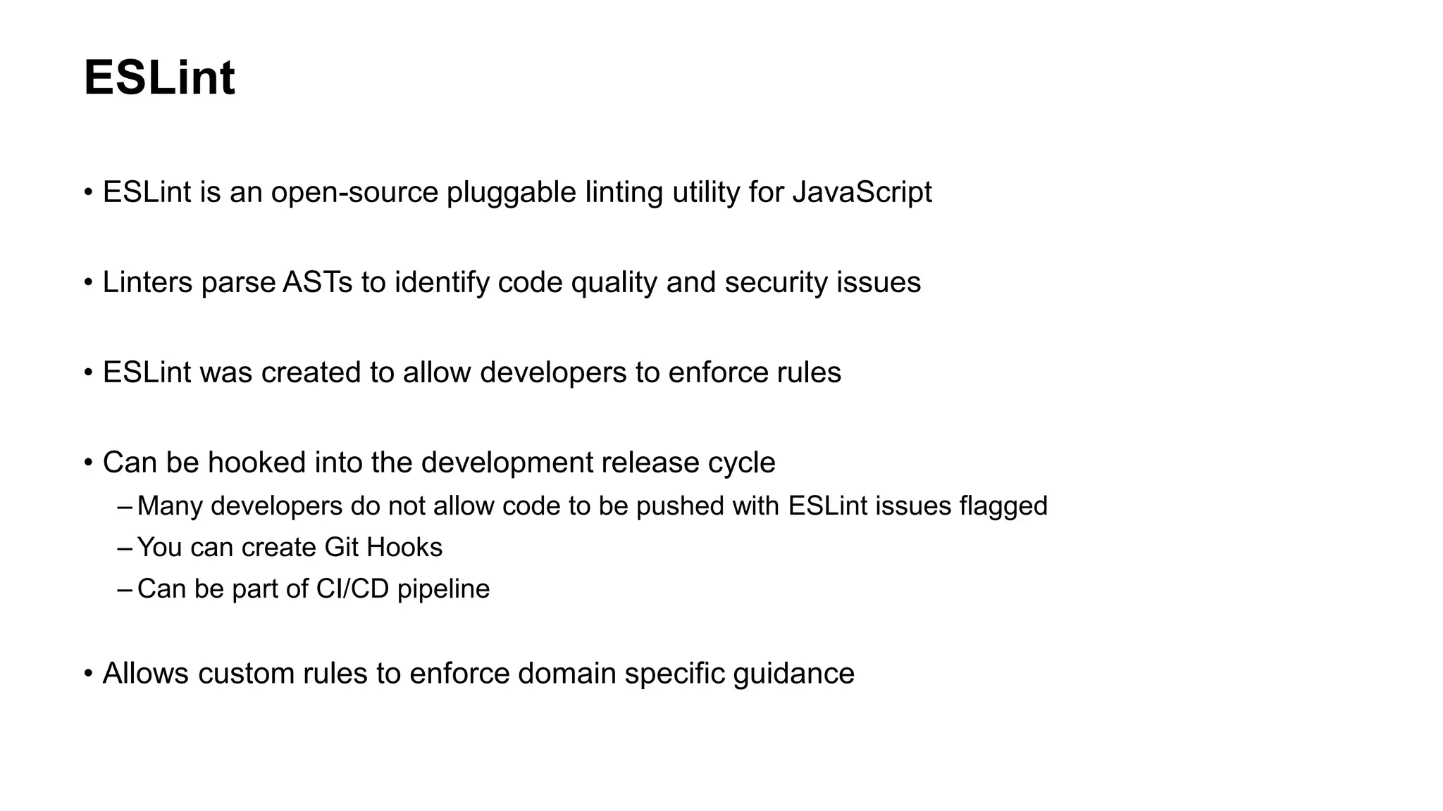 ESLint
• ESLint is an open-source pluggable linting utility for JavaScript
• Linters parse ASTs to identify code quality and security issues
• ESLint was created to allow developers to enforce rules
• Can be hooked into the development release cycle
– Many developers do not allow code to be pushed with ESLint issues flagged
– You can create Git Hooks
– Can be part of CI/CD pipeline
• Allows custom rules to enforce domain specific guidance
 