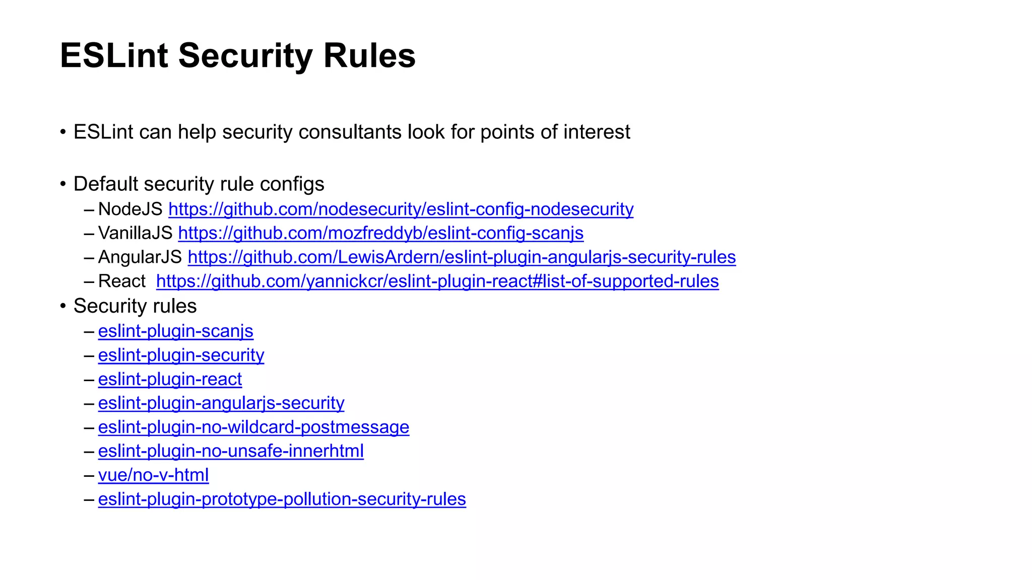 ESLint Security Rules
• ESLint can help security consultants look for points of interest
• Default security rule configs
– NodeJS https://github.com/nodesecurity/eslint-config-nodesecurity
– VanillaJS https://github.com/mozfreddyb/eslint-config-scanjs
– AngularJS https://github.com/LewisArdern/eslint-plugin-angularjs-security-rules
– React https://github.com/yannickcr/eslint-plugin-react#list-of-supported-rules
• Security rules
– eslint-plugin-scanjs
– eslint-plugin-security
– eslint-plugin-react
– eslint-plugin-angularjs-security
– eslint-plugin-no-wildcard-postmessage
– eslint-plugin-no-unsafe-innerhtml
– vue/no-v-html
– eslint-plugin-prototype-pollution-security-rules
 