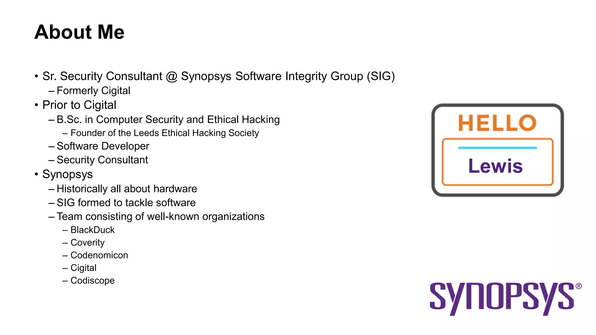 About Me
• Sr. Security Consultant @ Synopsys Software Integrity Group (SIG)
– Formerly Cigital
• Prior to Cigital
– B.Sc. in Computer Security and Ethical Hacking
– Founder of the Leeds Ethical Hacking Society
– Software Developer
– Security Consultant
• Synopsys
– Historically all about hardware
– SIG formed to tackle software
– Team consisting of well-known organizations
– BlackDuck
– Coverity
– Codenomicon
– Cigital
– Codiscope
Lewis
 
