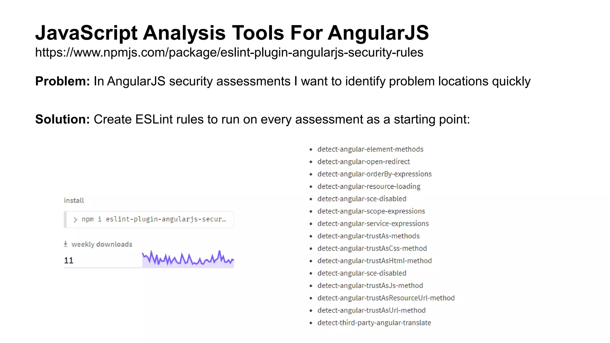 Problem: In AngularJS security assessments I want to identify problem locations quickly
Solution: Create ESLint rules to run on every assessment as a starting point:
JavaScript Analysis Tools For AngularJS
https://www.npmjs.com/package/eslint-plugin-angularjs-security-rules
 