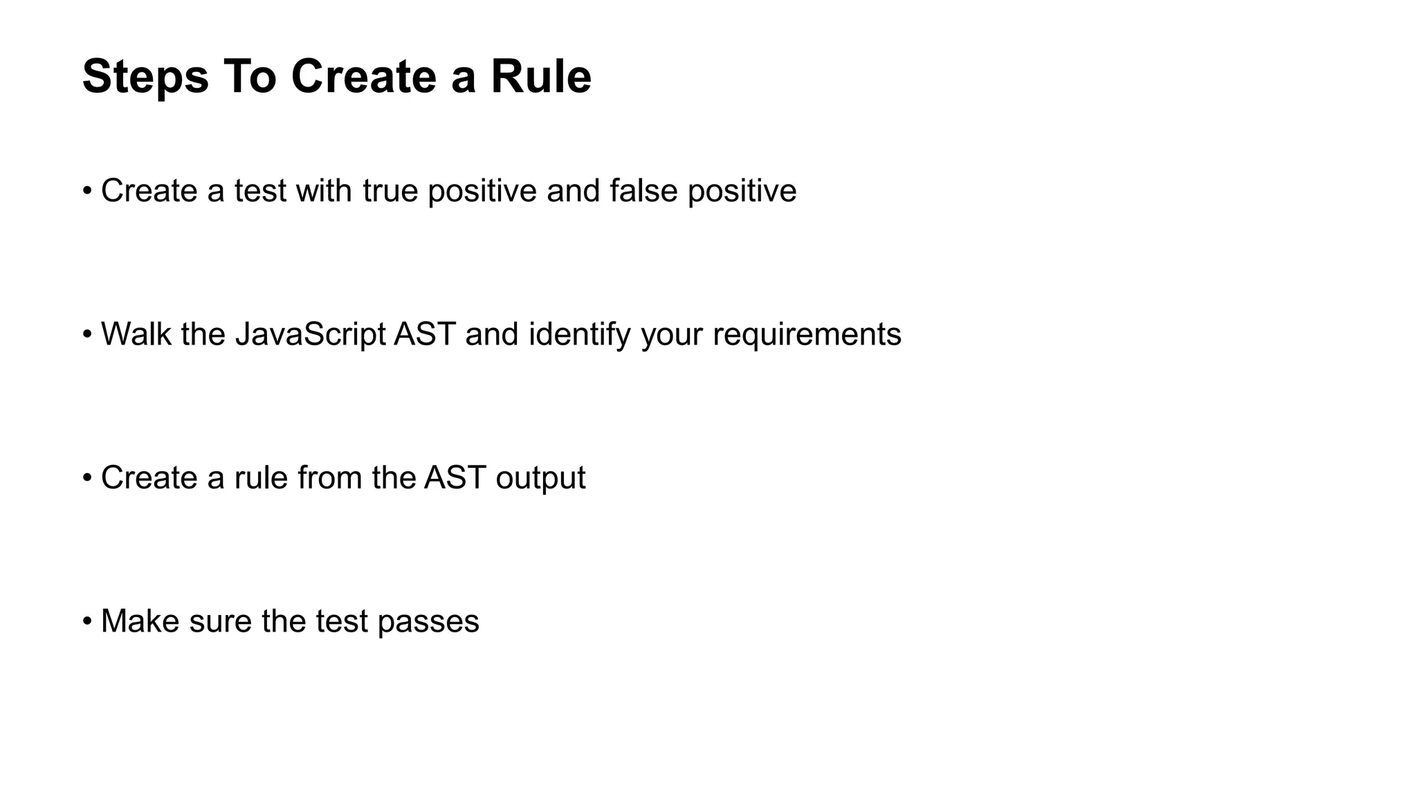 • Create a test with true positive and false positive
• Walk the JavaScript AST and identify your requirements
• Create a rule from the AST output
• Make sure the test passes
Steps To Create a Rule
 